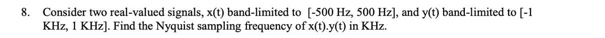 Consider two real-valued signals, x(t) band-limited to [-500 Hz, 500 Hz], and y(t) band-limited to [-1
KHz, 1 KHz]. Find the Nyquist sampling frequency of x(t).y(t) in KHz.
8.
