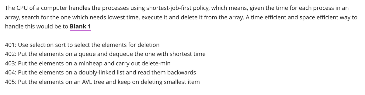 The CPU of a computer handles the processes using shortest-job-first policy, which means, given the time for each process in an
array, search for the one which needs lowest time, execute it and delete it from the array. A time efficient and space efficient way to
handle this would be to Blank 1
401: Use selection sort to select the elements for deletion
402: Put the elements on a queue and dequeue the one with shortest time
403: Put the elements on a minheap and carry out delete-min
404: Put the elements on a doubly-linked list and read them backwards
405: Put the elements on an AVL tree and keep on deleting smallest item
