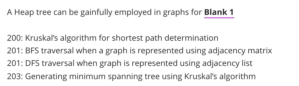 A Heap tree can be gainfully employed in graphs for Blank 1
200: Kruskal's algorithm for shortest path determination
201: BFS traversal when a graph is represented using adjacency matrix
201: DFS traversal when graph is represented using adjacency list
203: Generating minimum spanning tree using Kruskal's algorithm
