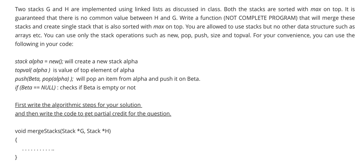 Two stacks G and H are implemented using linked lists as discussed in class. Both the stacks are sorted with max on top. It is
guaranteed that there is no common value between H and G. Write a function (NOT COMPLETE PROGRAM) that will merge these
stacks and create single stack that is also sorted with max on top. You are allowed to use stacks but no other data structure such as
arrays etc. You can use only the stack operations such as new, pop, push, size and topval. For your convenience, you can use the
following in your code:
stack alpha = new(); will create a new stack alpha
topval( alpha ) is value of top element of alpha
push(Beta, pop(alpha) ); will pop an item from alpha and push it on Beta.
if (Beta
== NULL) : checks if Beta is empty or not
First write the algorithmic steps for your solution
and then write the code to get partial credit for the question.
void mergeStacks(Stack *G, Stack *H)
{
}
