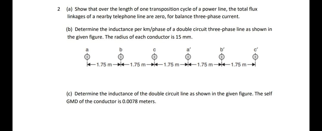 2 (a) Show that over the length of one transposition cycle of a power line, the total flux
linkages of a nearby telephone line are zero, for balance three-phase current.
(b) Determine the inductance per km/phase of a double circuit three-phase line as shown in
the given figure. The radius of each conductor is 15 mm.
a
a'
b'
E1.75 m- 1.75 m- 1.75 m 1.75 m- 1.75 m-
(c) Determine the inductance of the double circuit line as shown in the given figure. The self
GMD of the conductor is 0.0078 meters.
