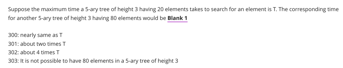 Suppose the maximum time a 5-ary tree of height 3 having 20 elements takes to search for an element is T. The corresponding time
for another 5-ary tree of height 3 having 80 elements would be Blank 1
300: nearly same as T
301: about two times T
302: about 4 times T
303: It is not possible to have 80 elements in a 5-ary tree of height 3
