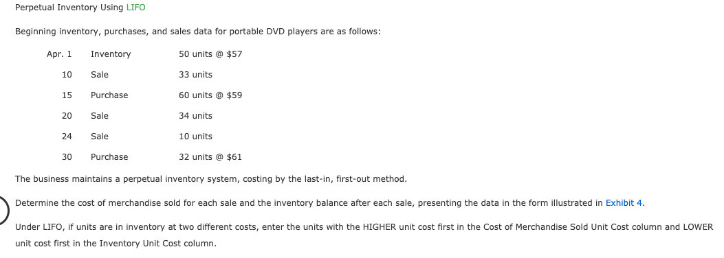 Perpetual Inventory Using LIFO
Beginning inventory, purchases, and sales data for portable DVD players are as follows:
Apr. 1
50 units @ $57
Inventory
10
Sale
33 units
Purchase
60 units @ $59
34 units
15
Sale
Sale
10 units
24
30
Purchase
32 units @ $61
The business maintains a perpetual inventory system, costing by the last-in, first-out method.
Determine the cost of merchandise sold for each sale and the inventory balance after each sale, presenting the data in the form illustrated in Exhibit 4.
Under LIFO, if units are in inventory at two different costs, enter the units with the HIGHER unit cost first in the Cost of Merchandise Sold Unit Cost column and LOWER
unit cost first in the Inventory Unit Cost column.
