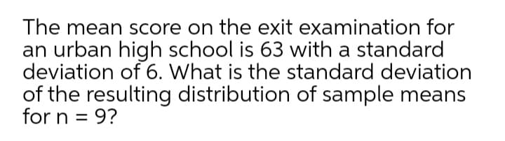 The mean score on the exit examination for
an urban high school is 63 with a standard
deviation of 6. What is the standard deviation
of the resulting distribution of sample means
for n = 9?
%3D
