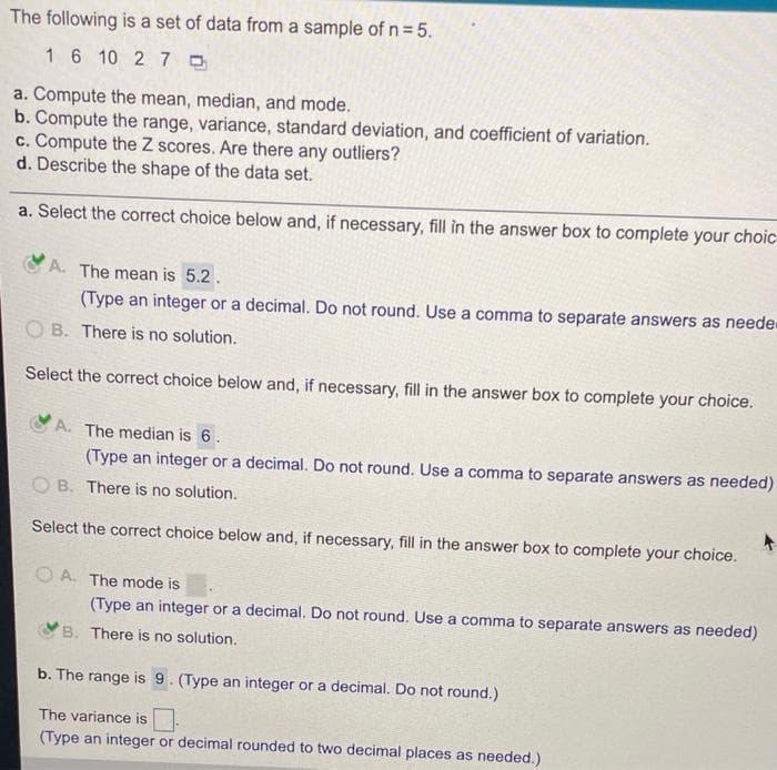 The following is a set of data from a sample of n=5.
16 10 2 7 0
a. Compute the mean, median, and mode.
b. Compute the range, variance, standard deviation, and coefficient of variation.
c. Compute the Z scores. Are there any outliers?
d. Describe the shape of the data set.
a. Select the correct choice below and, if necessary, fill in the answer box to complete your choic
CA. The mean is 5.2.
(Type an integer or a decimal. Do not round. Use a comma to separate answers as neede
O B. There is no solution.
Select the correct choice below and, if necessary, fill in the answer box to complete your choice.
A. The median is 6.
(Type an integer or a decimal. Do not round. Use a comma to separate answers as needed)
O B. There is no solution.
Select the correct choice below and, if necessary, fill in the answer box to complete your choice.
A. The mode is
(Type an integer or a decimal, Do not round. Use a comma to separate answers as needed)
B. There is no solution.
b. The range is 9. (Type an integer or a decimal. Do not round.)
The variance is.
(Type an integer or decimal rounded to two decimal places as needed.)
