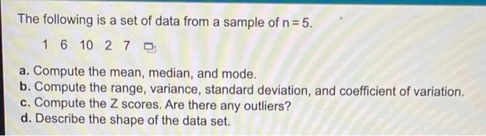 The following is a set of data from a sample of n 5.
1 6 10 2 7 0
a. Compute the mean, median, and mode.
b. Compute the range, variance, standard deviation, and coefficient of variation.
c. Compute the Z scores. Are there any outliers?
d. Describe the shape of the data set.
