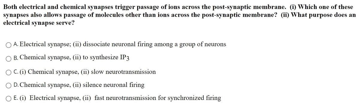 Both electrical and chemical synapses trigger passage of ions across the post-synaptic membrane. (i) Which one of these
synapses also allows passage of molecules other than ions across the post-synaptic membrane? (ii) What purpose does an
electrical synapse serve?
A. Electrical synapse; (ii) dissociate neuronal firing among a group of neurons
B. Chemical synapse, (ii) to synthesize IP3
C. (i) Chemical synapse, (ii) slow neurotransmission
D. Chemical synapse, (ii) silence neuronal firing
O E. (i) Electrical synapse, (ii) fast neurotransmission for synchronized firing
