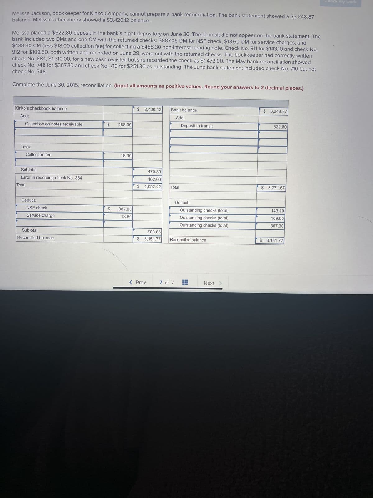 Melissa Jackson, bookkeeper for Kinko Company, cannot prepare a bank reconciliation. The bank statement showed a $3,248.87
balance. Melissa's checkbook showed a $3,420.12 balance.
Melissa placed a $522.80 deposit in the bank's night depository on June 30. The deposit did not appear on the bank statement. The
bank included two DMs and one CM with the returned checks: $887.05 DM for NSF check, $13.60 DM for service charges, and
$488.30 CM (less $18.00 collection fee) for collecting a $488.30 non-interest-bearing note. Check No. 811 for $143.10 and check No.
912 for $109.50, both written and recorded on June 28, were not with the returned checks. The bookkeeper had correctly written
check No. 884, $1,310.00, for a new cash register, but she recorded the check as $1,472.00. The May bank reconciliation showed
check No. 748 for $367.30 and check No. 710 for $251.30 as outstanding. The June bank statement included check No. 710 but not
check No. 748.
Complete the June 30, 2015, reconciliation. (Input all amounts as positive values. Round your answers to 2 decimal places.)
Kinko's checkbook balance
Add:
Collection on notes receivable
Less:
Collection fee
Subtotal
Error in recording check No. 884
Total
Deduct:
NSF check
Service charge
Subtotal
Reconciled balance
$ 488.30
$
18.00
887.05
13.60
$ 3,420.12
470.30
162.00
$ 4,052.42
900.65
$ 3,151.77
< Prev
Bank balance
Add:
Total
Deposit in transit
7 of 7
Deduct:
Outstanding checks (total)
Outstanding checks (total)
Outstanding checks (total)
Reconciled balance
‒‒‒
Next >
$ 3,248.87
522.80
$ 3,771.67
143.10
109.00
367.30
$ 3,151.77
my work