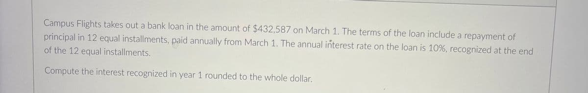 Campus Flights takes out a bank loan in the amount of $432,587 on March 1. The terms of the loan include a repayment of
principal in 12 equal installments, paid annually from March 1. The annual interest rate on the loan is 10%, recognized at the end
of the 12 equal installments.
Compute the interest recognized in year 1 rounded to the whole dollar.