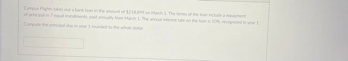 Campus Flights takes out a bank loan in the amount of $218,899 on March 1. The terms of the loan include a repayment
of principal in 7 equal installments, paid annually from March 1. The annual interest rate on the loan is 10%, recognized in year 1.
Compute the principal due in year 1 rounded to the whole dollar.