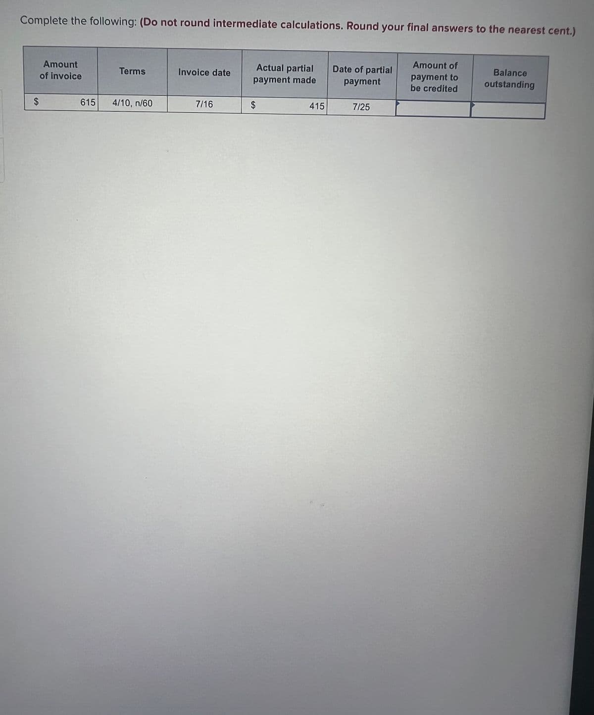 Complete the following: (Do not round intermediate calculations. Round your final answers to the nearest cent.)
$
Amount
of invoice
Terms
615 4/10, n/60
Invoice date
7/16
Actual partial
payment made
$
415
Date of partial
payment
7/25
Amount of
payment to
be credited
Balance
outstanding