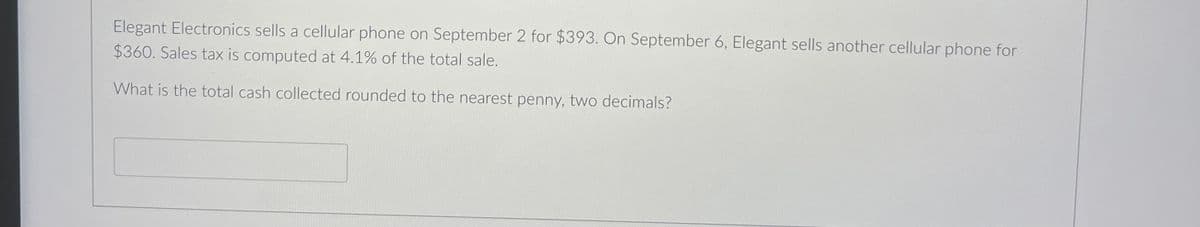 Elegant Electronics sells a cellular phone on September 2 for $393. On September 6, Elegant sells another cellular phone for
$360. Sales tax is computed at 4.1% of the total sale.
What is the total cash collected rounded to the nearest penny, two decimals?