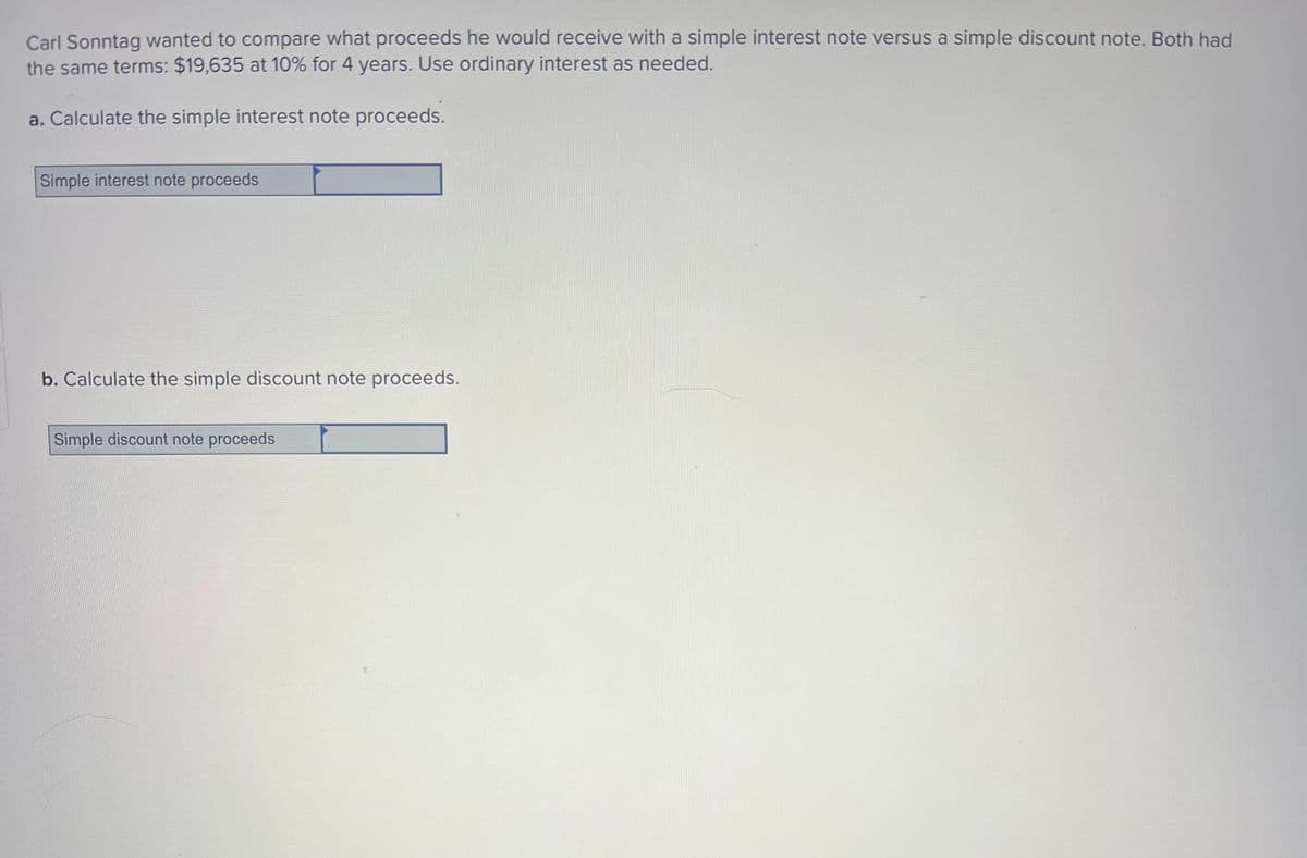 Carl Sonntag wanted to compare what proceeds he would receive with a simple interest note versus a simple discount note. Both had
the same terms: $19,635 at 10% for 4 years. Use ordinary interest as needed.
a. Calculate the simple interest note proceeds.
Simple interest note proceeds
b. Calculate the simple discount note proceeds.
Simple discount note proceeds