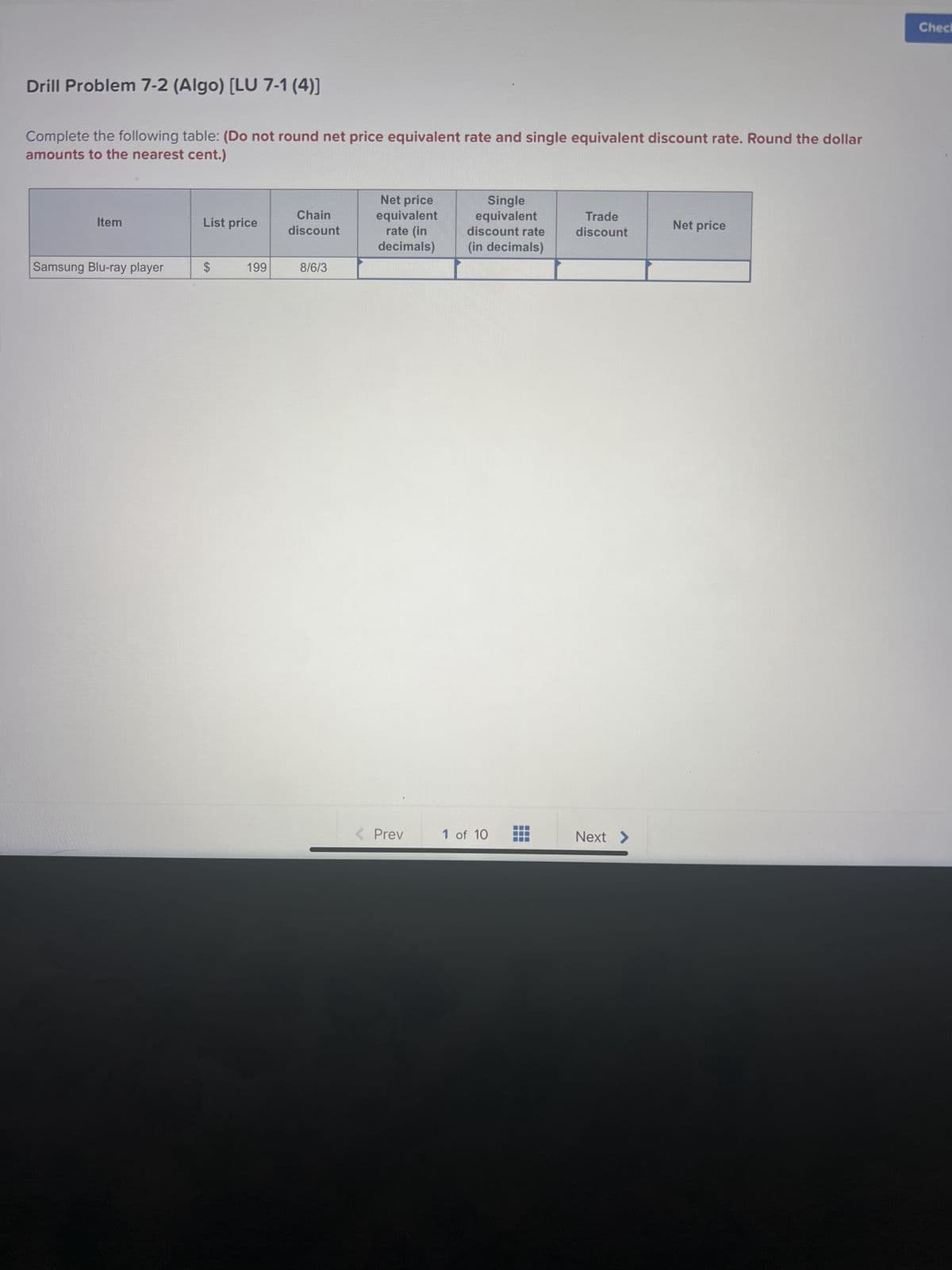Drill Problem 7-2 (Algo) [LU 7-1 (4)]
Complete the following table: (Do not round net price equivalent rate and single equivalent discount rate. Round the dollar
amounts to the nearest cent.)
Item
Samsung Blu-ray player
List price
$
199
Chain
discount
8/6/3
Net price
equivalent
rate (in
decimals)
< Prev
Single
equivalent
discount rate
(in decimals)
1 of 10
H
T
Trade
discount
Next >
Net price
Check