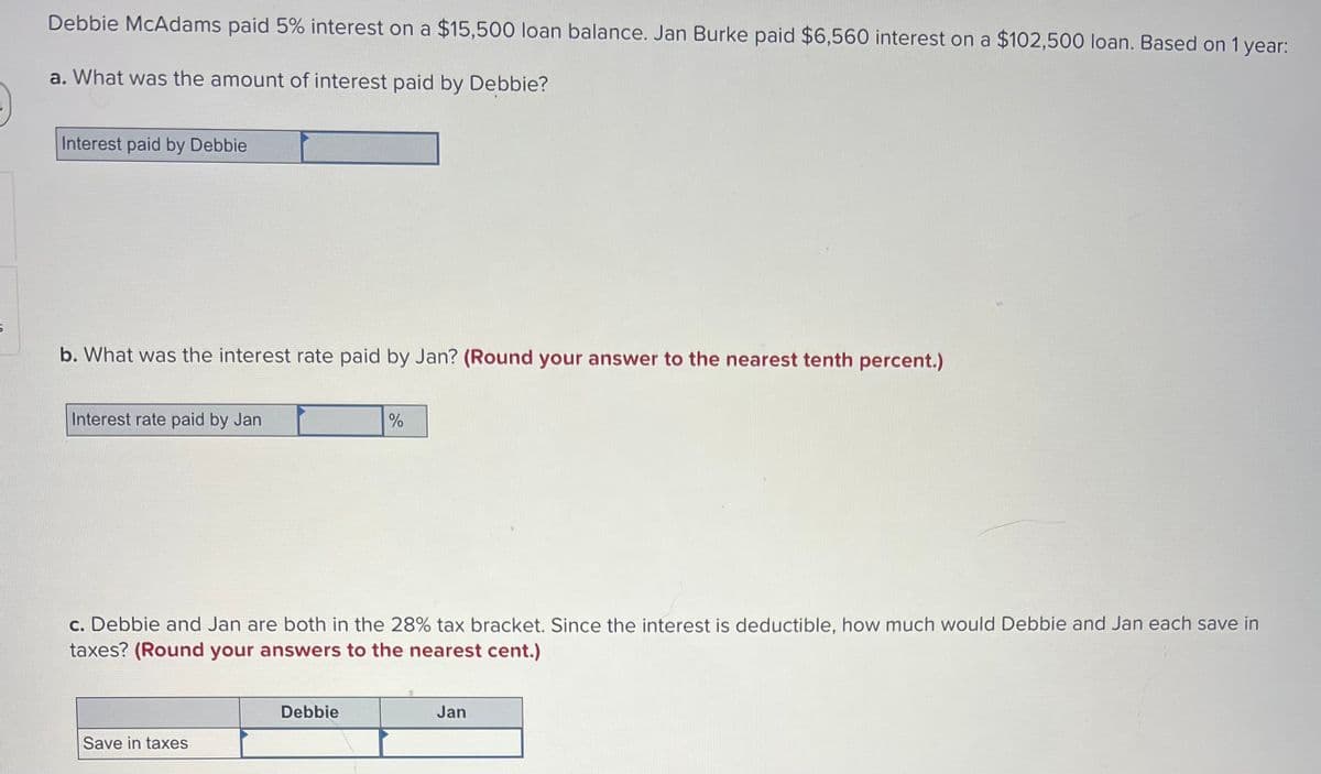 Debbie McAdams paid 5% interest on a $15,500 loan balance. Jan Burke paid $6,560 interest on a $102,500 loan. Based on 1 year:
a. What was the amount of interest paid by Debbie?
Interest paid by Debbie
b. What was the interest rate paid by Jan? (Round your answer to the nearest tenth percent.)
Interest rate paid by Jan
c. Debbie and Jan are both in the 28% tax bracket. Since the interest is deductible, how much would Debbie and Jan each save in
taxes? (Round your answers to the nearest cent.)
Save in taxes
%
Debbie
Jan