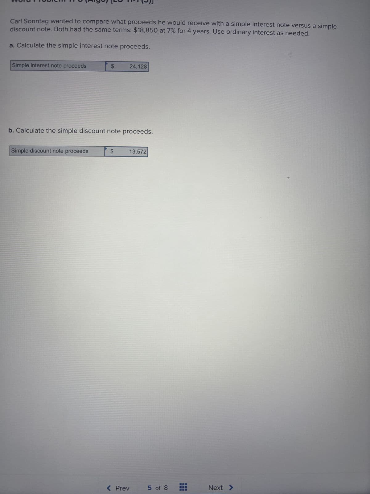 Carl Sonntag wanted to compare what proceeds he would receive with a simple interest note versus a simple
discount note. Both had the same terms: $18,850 at 7% for 4 years. Use ordinary interest as needed.
a. Calculate the simple interest note proceeds.
Simple interest note proceeds
$
Simple discount note proceeds
b. Calculate the simple discount note proceeds.
$
24,128
13,572
< Prev
5 of 8
Next >