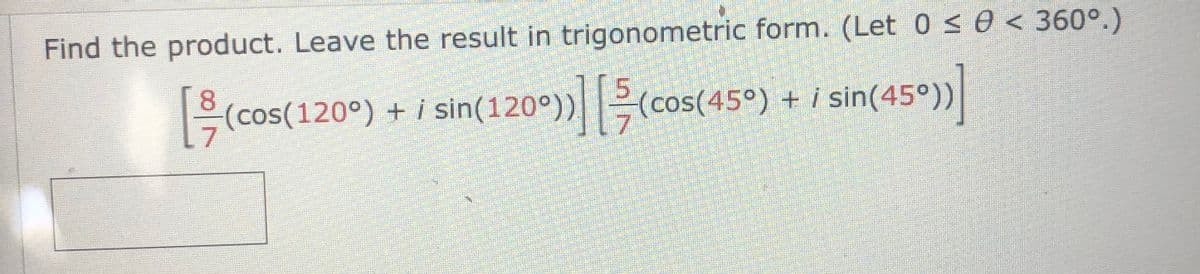 **Problem Statement:**

Find the product. Leave the result in trigonometric form. (Let 0 ≤ θ < 360°.)

\[
\left[ \frac{8}{7} \left( \cos(120^\circ) + i \sin(120^\circ) \right) \right] \left[ \frac{5}{7} \left( \cos(45^\circ) + i \sin(45^\circ) \right) \right]
\]

Please note: There are no graphs or diagrams accompanying the text, only a mathematical expression in need of evaluation and conversion to trigonometric form.