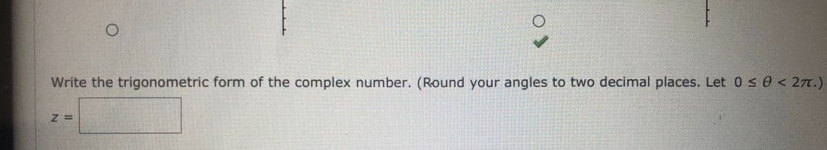 ### Writing the Trigonometric Form of a Complex Number

In this section, learners will explore how to write a complex number in its trigonometric form. Ensure to round your angles to two decimal places as specified. Below are the instructions and an interactive component to practice this skill.

#### Instructions:
1. Convert the given complex number into its trigonometric form.
2. Round your angles to two decimal places.
3. Ensure that the angle \(\theta\) satisfies \(0 \leq \theta < 2\pi\).

The trigonometric form of a complex number \(z\) can be expressed as:
\[ z = r (\cos \theta + i \sin \theta) \]

Here, \(r\) is the magnitude of the complex number, and \(\theta\) is the argument (angle).

#### Interactive Practice:

**Write the trigonometric form of the complex number:**
\[ z = \_\_\_\_\_\_\_ \]

*Please input your answer in the box provided.*

---

**Explanation of Diagrams:**
The image includes three graphical symbols:
1. Two concentric circles at the top of the image, separated by some text or symbols.
2. Two additional circles, one with a checkmark, presumably indicating a multiple-choice or selection component. 

The accompanying text reads:
"Write the trigonometric form of the complex number. (Round your angles to two decimal places. Let \( 0 \leq \theta < 2\pi \))."

This interactive component is designed to help learners understand and apply the process of converting a complex number to its trigonometric form.