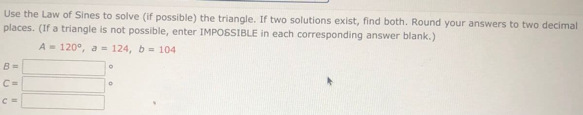 ### Using the Law of Sines to Solve a Triangle

**Problem Statement:**
Use the Law of Sines to solve (if possible) the triangle. If two solutions exist, find both. Round your answers to two decimal places. (If a triangle is not possible, enter IMPOSSIBLE in each corresponding answer blank.)

**Given:**
- Angle \( A = 120^\circ \)
- Side \( a = 124 \)
- Side \( b = 104 \)

**Find:**
- Angle \( B \) = ______ \( \circ \)
- Angle \( C \) = ______ \( \circ \)
- Side \( c \) = ______

**Solution:**
1. **Apply the Law of Sines** \( \left( \frac{a}{\sin A} = \frac{b}{\sin B} = \frac{c}{\sin C} \right) \).

2. **Solve for Angle \( B \):**
\[ \sin B = \frac{b \cdot \sin A}{a} \]

3. **Determine Angle \( C \):**
\[ C = 180^\circ - A - B \]

4. **Calculate Side \( c \) Using the Law of Sines:**
\[ \frac{c}{\sin C} = \frac{a}{\sin A} \]
\[ c = a \cdot \frac{\sin C}{\sin A} \]

If multiple solutions exist, consider:
- The Ambiguous Case for angle B, where there can be two possible values for \( B \) (one acute and one obtuse) leading to two different triangles.

**Insert your derived values for \( B \), \( C \), and \( c \) accordingly. If no valid triangle is possible due to computational or geometric contradictions, indicate 'IMPOSSIBLE' in each corresponding answer blank.**

**Note:** 
Ensure you round your answers to two decimal places as per the instructions.