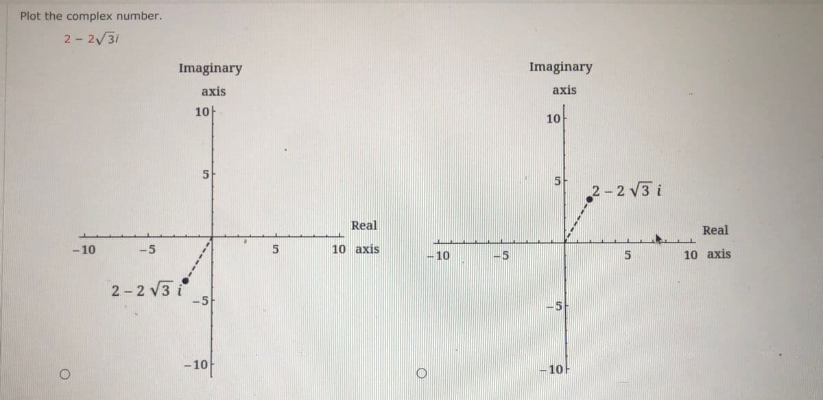 ### Plotting Complex Numbers

#### Example: Plot the Complex Number \( 2 - 2\sqrt{3}i \)

In this example, we are tasked with plotting the complex number \( 2 - 2\sqrt{3}i \) on the complex plane.

A complex number can be expressed in the form \( a + bi \), where:
- \( a \) is the real part
- \( bi \) is the imaginary part

For the given number \( 2 - 2\sqrt{3}i \):
- The real part \( a \) is \( 2 \)
- The imaginary part \( bi \) is \( -2\sqrt{3}i \)

To plot this on a complex plane, follow these steps:

1. **Identify Real and Imaginary Components**:
   - Real part \( a = 2 \)
   - Imaginary part \( b = -2\sqrt{3} \)

2. **Mark the Real Component**:
   - Along the Real axis, move 2 units to the right from the origin (since \( a \) is positive).

3. **Mark the Imaginary Component**:
   - Along the Imaginary axis, move \( 2\sqrt{3} \) units downward (since \( b \) is negative).

The complex plane plots in the images show two equivalent points for \( 2 - 2\sqrt{3}i \) in different quadrants due to the sign changes:

- **Left Graph Explanation**:
  - The point \( 2 - 2\sqrt{3}i \) is plotted by moving 2 units to the right on the Real axis and then moving \( 2\sqrt{3} \approx 3.46 \) units down on the Imaginary axis.
  - The dotted line traces the position from the origin \((0, 0)\) to the point \((2, -3.46)\)

- **Right Graph Explanation**:
  - The point \( -2 + 2\sqrt{3}i \) is wrongly plotted and discussed in this context; it distinctly visualizes a common error. 
  - Here, the point is mistakenly plotted erroneously by reflecting the coordinates due to a common sign mistake.

Each plot correctly positions the complex number \( 2 - 2\sqrt{3}i \) to demonstrate how it appears on a