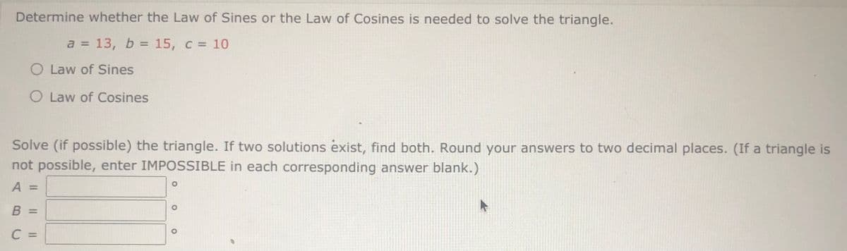 ### Triangle Problem: Solving Using Law of Sines or Cosines

**Problem:**
Determine whether the Law of Sines or the Law of Cosines is needed to solve the triangle with the given side lengths:
- \( a = 13 \)
- \( b = 15 \)
- \( c = 10 \)

**Choices:**
- Law of Sines
- Law of Cosines

**Task:**
Solve (if possible) the triangle. If two solutions exist, find both. Round your answers to two decimal places. (If a triangle is not possible, enter IMPOSSIBLE in each corresponding answer blank.)

**Parameters to Find:**
- Angle \( A = \) [input field]
- Angle \( B = \) [input field]
- Angle \( C = \) [input field]

### Solution Process

1. **Determine the Appropriate Law:**
   Given the three sides of the triangle (SSS), it is generally appropriate to use the **Law of Cosines** to find one of the angles. Once one angle is found, the Law of Sines can be used to find another angle, but it is often simpler to continue with the Law of Cosines for accuracy.

2. **Law of Cosines Formula:**
   For a triangle with sides \( a \), \( b \), and \( c \), and corresponding angles \( A \), \( B \), and \( C \), the Law of Cosines is given by:
   
   \[
   c^2 = a^2 + b^2 - 2ab \cos(C)
   \]

   Rearranging to solve for \( \cos(C) \):
   
   \[
   \cos(C) = \frac{a^2 + b^2 - c^2}{2ab}
   \]

   Substituting the given values:
   
   \[
   \cos(C) = \frac{13^2 + 15^2 - 10^2}{2 \cdot 13 \cdot 15}
   \]

   Simplify to find angle \( C \).

3. **Finding Angles \( A \) and \( B \):**
   Once \( C \) is found, use either the Law of Cosines again or, for simplicity, the Law of Sines:
   
   \[
   \frac{\sin(A)}{a} = \frac{\sin(C)}