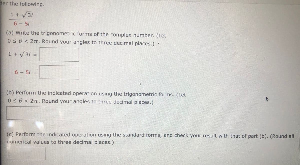 ### Problem Description

Consider the following expression:
\[ 
\frac{1 + \sqrt{3}i}{6 - 5i} 
\]

#### Part (a)
Write the trigonometric forms of the complex numbers. (Let \(0 \leq \theta < 2\pi\). Round your angles to three decimal places.)

- \(1 + \sqrt{3}i =\) [Input Box]
- \(6 - 5i =\) [Input Box]

#### Part (b)
Perform the indicated operation using the trigonometric forms. (Let \(0 \leq \theta < 2\pi\). Round your angles to three decimal places.)

- [Input Box]

#### Part (c)
Perform the indicated operation using the standard forms, and check your result with that of part (b). (Round all numerical values to three decimal places.)

- [Input Box]