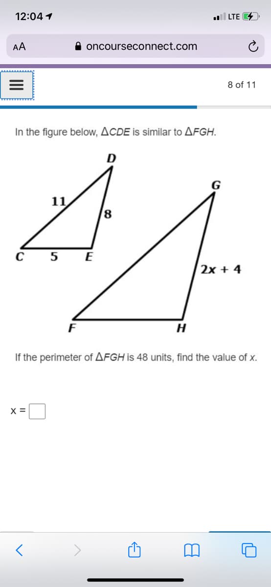 12:04 1
LTE 4
AA
A oncourseconnect.com
8 of 11
In the figure below, ACDE is similar to AFGH.
G
11
8.
C
E
2x + 4
F
If the perimeter of AFGH is 48 units, find the value of x.
X =
