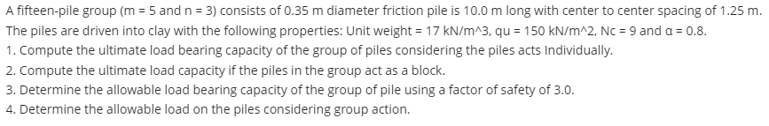 A fifteen-pile group (m = 5 and n = 3) consists of 0.35 m diameter friction pile is 10.0 m long with center to center spacing of 1.25 m.
The piles are driven into clay with the following properties: Unit weight = 17 kN/m^3, qu = 150 kN/m^2, Nc = 9 and a = 0.8.
1. Compute the ultimate load bearing capacity of the group of piles considering the piles acts Individually.
2. Compute the ultimate load capacity if the piles in the group act as a block.
3. Determine the allowable load bearing capacity of the group of pile using a factor of safety of 3.0.
4. Determine the allowable load on the piles considering group action.
