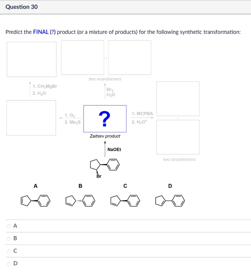 Question 30
Predict the FINAL (?) product (or a mixture of products) for the following synthetic transformation:
1. CH3MgBr
2. H₂O
two enantiomers
Br2
H₂O
A
0
C
ང ཋ ༦ ༠
D
1.03
2. Me₂S
?
1. MCPBA
2. H3O+
A
B
Zaitsev product
NaOEt
two enantiomers
Br
C
20
D