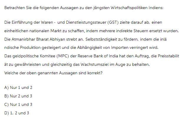 Betrachten Sie die folgenden Aussagen zu den jüngsten Wirtschaftspolitiken Indiens:
Die Einführung der Waren- und Dienstleistungssteuer (GST) zielte darauf ab, einen
einheitlichen nationalen Markt zu schaffen, indem mehrere indirekte Steuern ersetzt wurden.
Die Atmanirbhar Bharat Abhiyan strebt an, Selbstständigkeit zu fördern, indem die inlä
ndische Produktion gesteigert und die Abhängigkeit von Importen verringert wird.
Das geldpolitische Komitee (MPC) der Reserve Bank of India hat den Auftrag, die Preisstabilit
ät zu gewährleisten und gleichzeitig das Wachstumsziel im Auge zu behalten.
Welche der oben genannten Aussagen sind korrekt?
A) Nur 1 und 2
B) Nur 2 und 3
C) Nur 1 und 3
D) 1, 2 und 3