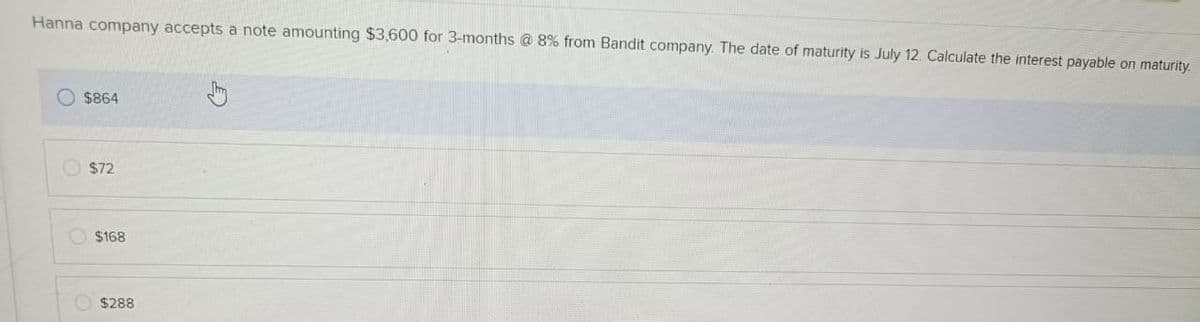 Hanna company accepts a note amounting $3,600 for 3-months @ 8% from Bandit company. The date of maturity is July 12. Calculate the interest payable on maturity.
C
$864
$72
$168
$288