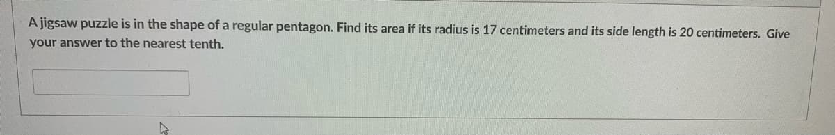 A jigsaw puzzle is in the shape of a regular pentagon. Find its area if its radius is 17 centimeters and its side length is 20 centimeters. Give
your answer to the nearest tenth.
