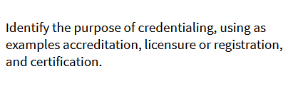 Identify the purpose of credentialing, using as
examples accreditation, licensure or registration,
and certification.
