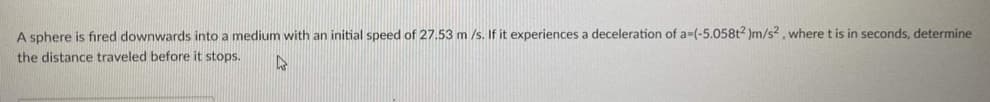 A sphere is fired downwards into a medium with an initial speed of 27.53 m /s. If it experiences a deceleration of a-(-5.058t2 )m/s2, where t is in seconds, determine
the distance traveled before it stops.
