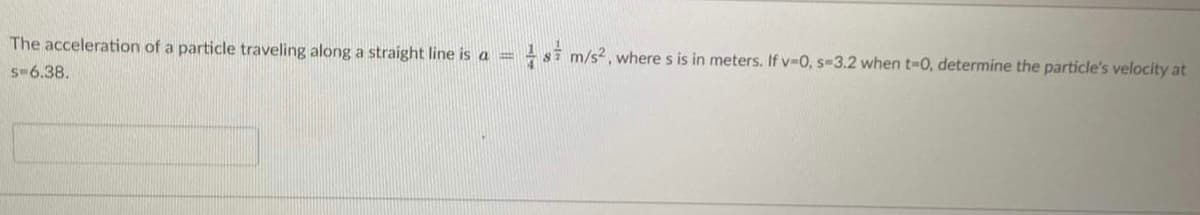 The acceleration of a particle traveling along a straight line is a =
-si m/s?, where s is in meters. If v-0, s-3.2 when t-0, determine the particle's velocity at
s-6.38.
