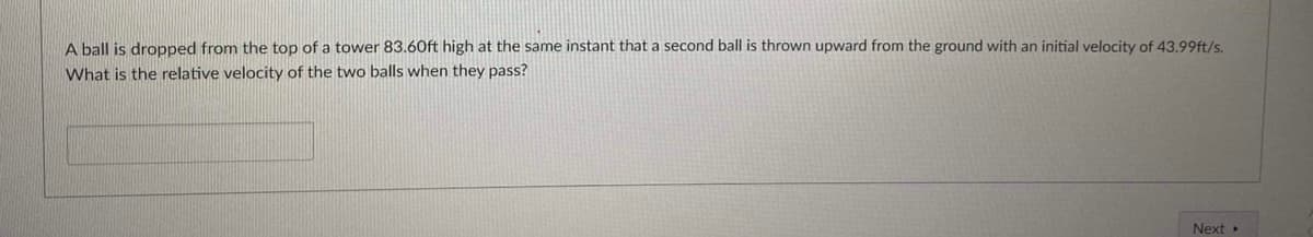A ball is dropped from the top of a tower 83.60ft high at the same instant that a second ball is thrown upward from the ground with an initial velocity of 43.99ft/s.
What is the relative velocity of the two balls when they pass?
Next
