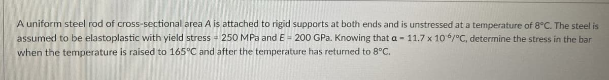 A uniform steel rod of cross-sectional area A is attached to rigid supports at both ends and is unstressed at a temperature of 8°C. The steel is
assumed to be elastoplastic with yield stress = 250 MPa and E = 200 GPa. Knowing that a = 11.7 x 10-6/°C, determine the stress in the bar
when the temperature is raised to 165°C and after the temperature has returned to 8°C.
