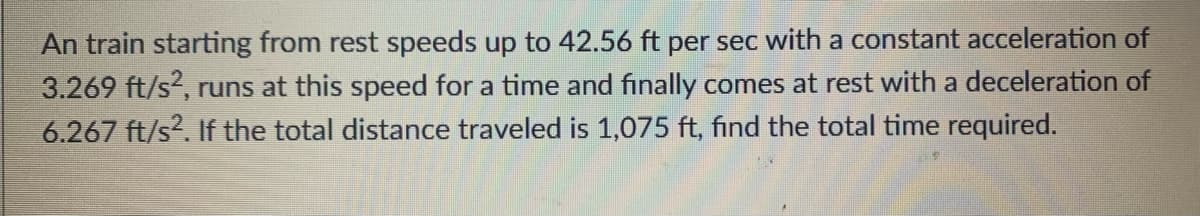 An train starting from rest speeds up to 42.56 ft per sec with a constant acceleration of
3.269 ft/s, runs at this speed for a time and finally comes at rest with a deceleration of
6.267 ft/s?. If the total distance traveled is 1,075 ft, find the total time required.
