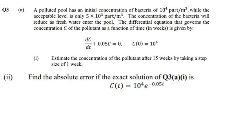 A polluted pool has an initial concentration of bacteria of 10* part/m³, while the
acceptable level is only 5 x 10³ part/m³. The concentration of the bacteria will
reduce as fresh water enter the pool. The differential equation that governs the
concentration C of the pollutant as a function of time (in weeks) is given by:
Q3
(a)
dC
+ 0.05C = 0,
C(0) = 10*
dt
Estimate the concentration of the pollutant after 15 weeks by taking a step
size of 1 week.
(i)
(ii)
Find the absolute error if the exact solution of Q3(a)(i) is
C(t) = 10ªe-0.05t
