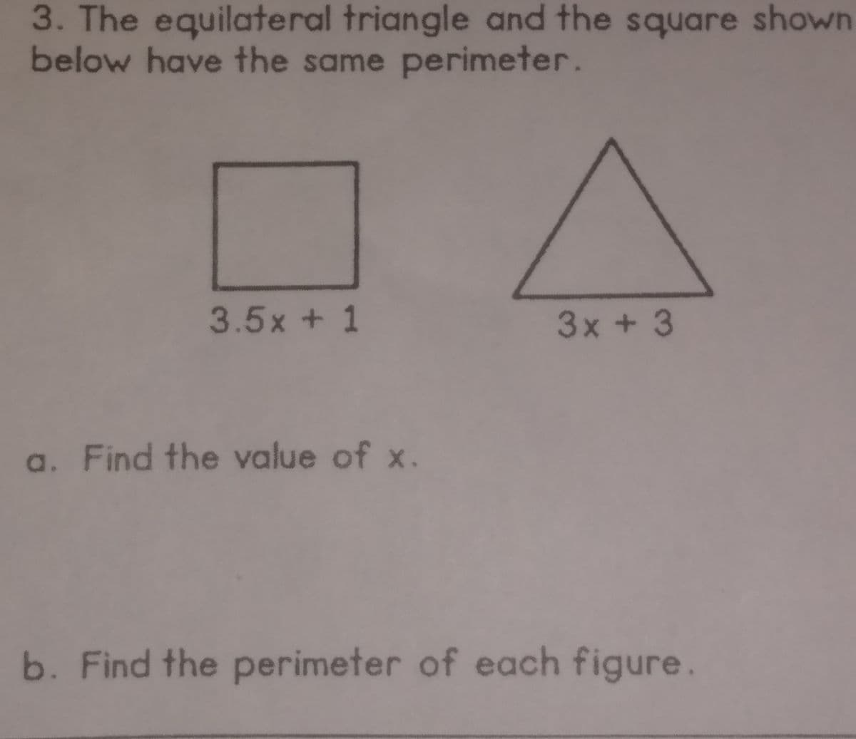 3. The equilateral triangle and the square shown
below have the same perimeter.
3.5x + 1
3x + 3
a. Find the value of x.
b. Find the perimeter of each figure.
