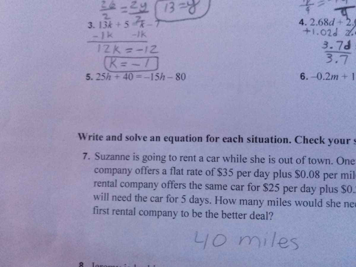 2.
3. 13k + 5-
4. 2.68d+ 2.0
+1.02d z
3.7d
3.7
-1k
-Ik
12K=-12
K=-
5. 25h +40 =-15h-80
6.-0.2m+1
Write and solve an equation for each situation. Check your s
7. Suzanne is going to rent a car while she is out of town. One
company offers a flat rate of $35 per day plus $0.08
rental company offers the same car for $25 per day plus $0.
will need the car for 5 days. How many miles would she ne
first rental company to be the better deal?
per
mil-
40 miles
