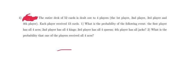 The entire deck of 52 cards is dealt out to 4 players (the 1st player, 2nd player, 3rd player and
4th player). Each player received 13 cards. 1) What is the probability of the following event: the first player
has all 4 aces: 2nd player has all 4 kings; 3rd player has all 4 queens; 4th player has all jacks? 2) What is the
probability that one of the players received all 4 aces?
