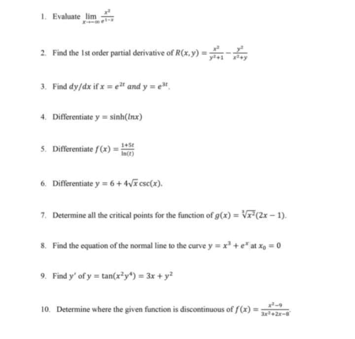 1. Evaluate lim
2. Find the Ist order partial derivative of R(x.y) =
3. Find dy/dx if x = e" and y = e".
4. Differentiate y = sinh(Inx)
1+St
5. Differentiate f(x)
In(t)
6. Differentiate y = 6+ 4V csc(x).
7. Determine all the critical points for the function of g(x) = Vr(2x - 1).
8. Find the equation of the normal line to the curve y = x +e* at xo = 0
9. Find y' of y tan(x*y) = 3x + y?
10. Determine where the given function is discontinuous of f(x)
