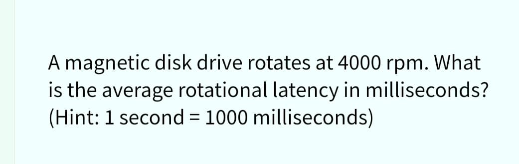 A magnetic disk drive rotates at 4000 rpm. What
is the average rotational latency in milliseconds?
(Hint: 1 second = 1000 milliseconds)
%3D
