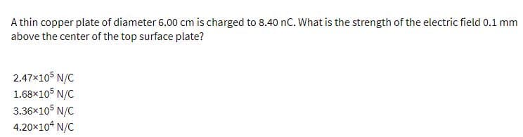 A thin copper plate of diameter 6.00 cm is charged to 8.40 nC. What is the strength of the electric field 0.1 mm
above the center of the top surface plate?
2.47x105 N/C
1.68×105 N/C
3.36x105 N/C
4.20x104 N/C
