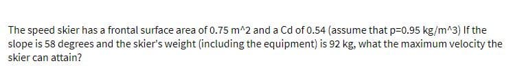 The speed skier has a frontal surface area of 0.75 m^2 and a Cd of 0.54 (assume that p=0.95 kg/m^3) If the
slope is 58 degrees and the skier's weight (including the equipment) is 92 kg, what the maximum velocity the
skier can attain?
