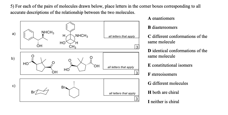 5) For each of the pairs of molecules drawn below, place letters in the corner boxes corresponding to all
accurate descriptions of the relationship between the two molecules.
A enantiomers
B diastereomers
a)
NHCH3
H,
NHCH3
all letters that apply
C different conformations of the
HO
H.
same molecule
OH
ČH3
|3
D identical conformations of the
same molecule
b)
HO
E constitutional isomers
HO
all letters that apply
но
OH
| 3
F stereoisomers
G different molecules
c)
Br
Br
all letters that apply
H both are chiral
3
I neither is chiral
