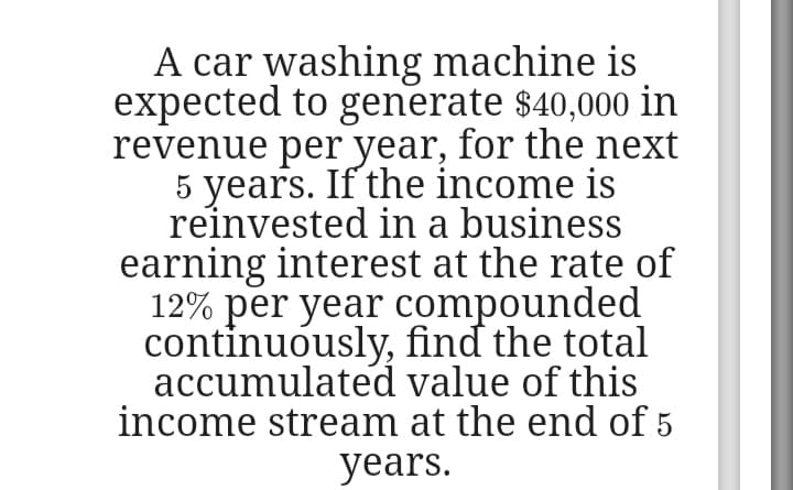 A car washing machine is
expected to generate $40,000 in
revenue per year, for the next
5 years. If the income is
reinvested in a business
earning interest at the rate of
12% per year compounded
continuously, find the total
accumulated value of this
income stream at the end of 5
years.
