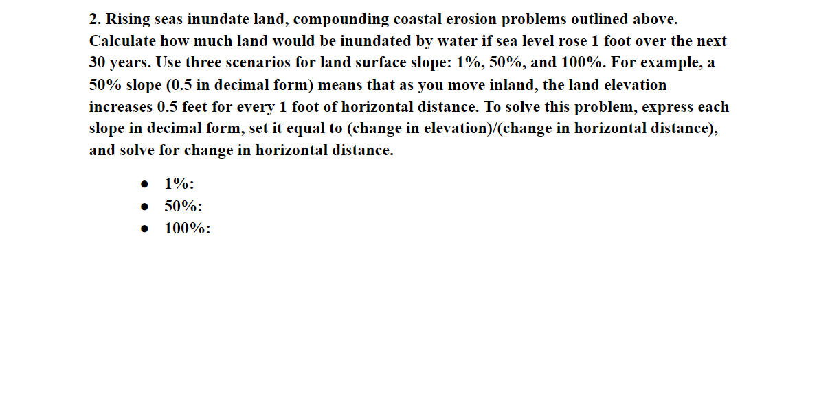 2. Rising seas inundate land, compounding coastal erosion problems outlined above.
Calculate how much land would be inundated by water if sea level rose 1 foot over the next
30 years. Use three scenarios for land surface slope: 1%, 50%, and 100%. For example, a
50% slope (0.5 in decimal form) means that as you move inland, the land elevation
increases 0.5 feet for every 1 foot of horizontal distance. To solve this problem, express each
slope in decimal form, set it equal to (change in elevation)/(change in horizontal distance),
and solve for change in horizontal distance.
1%:
50%:
100%:
