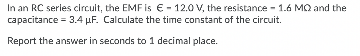 In an RC series circuit, the EMF is € = 12.0 V, the resistance = 1.6 MQ and the
capacitance = 3.4 µF. Calculate the time constant of the circuit.
%3D
Report the answer in seconds to 1 decimal place.
